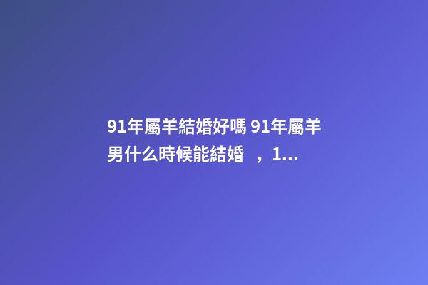 91年屬羊結婚好嗎 91年屬羊男什么時候能結婚，1991年屬羊2022 年領證